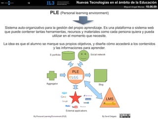 [   15   ]                       Nuevas Tecnologías en el ámbito de la Educación
                                                                             Miguel Angel Muras   10.06.09

                             PLE (Personal learning environment)


Sistema auto-organizativo para la gestión del propio aprendizaje. Es una plataforma o sistema web
que puede contener tantas herramientas, recursos y materiales como cada persona quiera y pueda
                              utilizar en el momento que necesite.

La idea es que el alumno se marque sus propios objetivos, y diseñe cómo accederá a los contenidos
                               y las informaciones para aprender.
 
