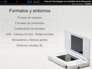 [   17   ]                   Nuevas Tecnologías en el ámbito de la Educación
                                                               Miguel Angel Muras   10.06.09



  Formatos y entornos
            Proceso de creación

       Formatos de contenidos

      Combinación de formatos

LMS - Campus On-line - Redes sociales

    Simuladores y Serious games

            Entornos virtuales 3D
 