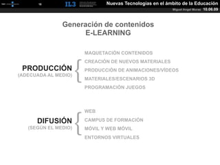 [   18   ]                 Nuevas Tecnologías en el ámbito de la Educación
                                                            Miguel Angel Muras   10.06.09



                   Generación de contenidos
                        E-LEARNING

                          MAQUETACIÓN CONTENIDOS




                      {
                          CREACIÓN DE NUEVOS MATERIALES
 PRODUCCIÓN               PRODUCCIÓN DE ANIMACIONES/VÍDEOS
(ADECUADA AL MEDIO)
                          MATERIALES/ESCENARIOS 3D
                          PROGRAMACIÓN JUEGOS




                      {
                          WEB

          DIFUSIÓN        CAMPUS DE FORMACIÓN
   (SEGÚN EL MEDIO)       MÓVIL Y WEB MÓVIL
                          ENTORNOS VIRTUALES
 