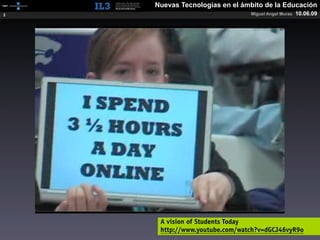 [   ]   Nuevas Tecnologías en el ámbito de la Educación
2                                      Miguel Angel Muras   10.06.09




             A vision of Students Today
             http://www.youtube.com/watch?v=dGCJ46vyR9o
 