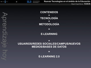 [   22   ]              Nuevas Tecnologías en el ámbito de la Educación
                                                                     Miguel Angel Muras   10.06.09




                                        CONTENIDOS
Aprendizaje hoy

                                            +
                                        TECNOLOGÍA
                                            +
                                       METODOLOGÍA
                                              =
                                        E-LEARNING

                                             +
                           USUARIOS/REDES SOCIALES/CAMPUS/NUEVOS
                                   MEDIOS/BASES DE DATOS
                                              =
                                       E-LEARNING 2.0
 