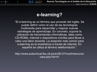 [   3   ]                Nuevas Tecnologías en el ámbito de la Educación
                                                    Miguel Angel Muras   10.06.09




                 e-learning?
“El e-learning es un término que procede del inglés. Se
       puede definir como el uso de las tecnologías
       multimedia para desarrollar y mejorar nuevas
  estrategias de aprendizaje. En concreto, supone la
  utilización de herramientas informáticas, tales como
CD-ROMs, internet o dispositivos móviles para llevar a
cabo una labor docente. La acepción más común para
  e-learning es la enseñanza a través de internet. En
        español se utiliza el término teleformación.”

http://www.aulavirtual.feu.ull.es/av06-07/mod/resource/
                    view.php?id=41
 