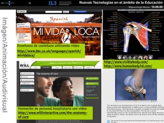 [   31   ]                            Nuevas Tecnologías en el ámbito de la Educación
                                                                                                    Miguel Angel Muras   10.06.09
Imágen/Animación/Audivisual




                              Enseñanza de castellano utilizando vídeo
                              http://www.bbc.co.uk/languages/spanish/
                              mividaloca/
                                                                                      http://www.visiblebody.com/
                                                                                      http://www.humanbody3d.com/




                              Formación de personal hospitalario con vídeo
                              http://www.willinteractive.com/the-anatomy-
                              of-care
 