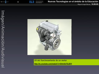 [   32   ]                 Nuevas Tecnologías en el ámbito de la Educación
                                                                                       Miguel Angel Muras   10.06.09
Imágen/Animación/Audivisual




                                           3D del funcionamiento de un motor
                                           http://ie.youtube.com/watch?v=D4vXU7DJEfY
 