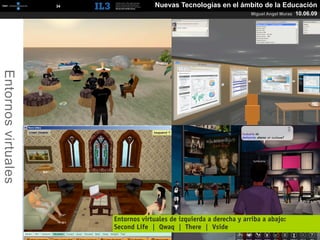 [   34   ]                 Nuevas Tecnologías en el ámbito de la Educación
                                                                                 Miguel Angel Muras   10.06.09
Entornos virtuales




                                  Entornos virtuales de izquierda a derecha y arriba a abajo:
                                  Second Life | Qwaq | There |  Vside
 