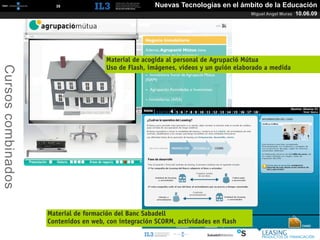 [   35   ]                       Nuevas Tecnologías en el ámbito de la Educación
                                                                                     Miguel Angel Muras   10.06.09




                                      Material de acogida al personal de Agrupació Mútua
Cursos combinados



                                      Uso de Flash, imágenes, vídeos y un guión elaborado a medida




                    Material de formación del Banc Sabadell
                    Contenidos en web, con integración SCORM, actividades en ﬂash
 