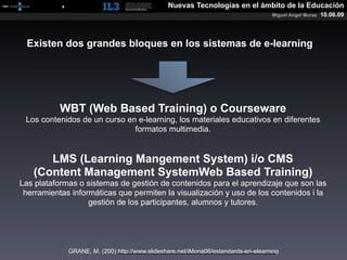 [   4   ]                                 Nuevas Tecnologías en el ámbito de la Educación
                                                                                       Miguel Angel Muras   10.06.09



  Existen dos grandes bloques en los sistemas de e-learning




             WBT (Web Based Training) o Courseware
 Los contenidos de un curso en e-learning, los materiales educativos en diferentes
                              formatos multimedia.


      LMS (Learning Mangement System) i/o CMS
   (Content Management SystemWeb Based Training)
Las plataformas o sistemas de gestión de contenidos para el aprendizaje que son las
 herramientas informáticas que permiten la visualización y uso de los contenidos i la
                   gestión de los participantes, alumnos y tutores.




                 GRANE, M. (200) http://www.slideshare.net/iMona06/estandards-en-elearning
 