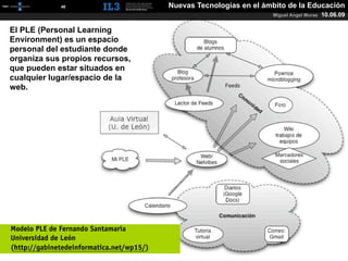 [   40   ]                    Nuevas Tecnologías en el ámbito de la Educación
                                                                      Miguel Angel Muras   10.06.09

El PLE (Personal Learning
Environment) es un espacio
personal del estudiante donde
organiza sus propios recursos,
que pueden estar situados en
cualquier lugar/espacio de la
web.




Modelo PLE de Fernando Santamaría
Universidad de León
(http://gabinetedeinformatica.net/wp15/)
 