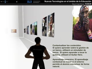 [   42   ]   Nuevas Tecnologías en el ámbito de la Educación
                                         Miguel Angel Muras   10.06.09




                     Contextualizar los contenidos.
                     Si quiero aprender sobre la gestión de
                     un banco, utilizaré un simulador de
                     banca. Si quiero aprender a tocar la
                     guitarra, utilizaré el Guitar Hero.

                     Aprendizaje inmersivo. El aprendizaje
                     contextual es mayor si el entorno
                     permite al alumno interactuar de forma
                     natural.
 