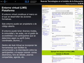 [   7   ]                       Nuevas Tecnologías en el ámbito de la Educación
                                                                           Miguel Angel Muras   10.06.09


Entorno virtual (LMS)
Plataforma
El entorno virtual constituye el marco en
el que se desarrollan las acciones
formativas.

Este entorno puede ser propietario o de
código abierto.

El entorno puede tener diversos niveles,
la comunidad y las aulas, con el grado de
accesibilidad a los participantes que se
determine según su perfil (tutor,
coordinador, alumno...)

Dentro del Aula Virtual se incorporan las
herramientas que faciliten la
comunicación y la interrelación entre los
                                                        Ejemplo de campus on-line (LMS)
participantes y el equipo tutorial: correo
                                                               basado en Moodle
electrónico, foro de debate, pizarras
compartidas, agenda, etc.
 
