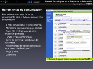 [   8   ]                       Nuevas Tecnologías en el ámbito de la Educación
                                                                           Miguel Angel Muras   10.06.09


Herramientas de comunicación
En muchos casos, este factor es
determinante para el éxito de un proyecto
de formación.

  · E-mail convencional y correo interno.
  · Mensajería interna (mensajes cortos)
  · Foros (de profesor o de alumno,
  privados o públicos)
  · Chats y videoconferencias
  · Envío de archivos y resolución de
  actividades
  · Herramientas de opinión (encuestas,
  votaciones, clasificaciones)
  · Blogs y wikis
  · Calendario
                                               Ejemplo de uso de foro en campus on-line de WebCT
 