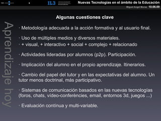 [   9   ]                 Nuevas Tecnologías en el ámbito de la Educación
                                                                          Miguel Angel Muras   10.06.09


                                    Algunas cuestiones clave
Aprendizaje hoy

                  · Metodología adecuada a la acción formativa y al usuario final.

                  · Uso de múltiples medios y diversos materiales.
                  · + visual, + interactivo + social + complejo + relacionado

                  · Actividades lideradas por alumnos (p2p). Participación.

                  · Implicación del alumno en el propio aprendizaje. Itinerarios.

                  · Cambio del papel del tutor y en las expectativas del alumno. Un
                  tutor menos doctrinal, más participativo.

                  · Sistemas de comunicación basados en las nuevas tecnologías
                  (foros, chats, vídeo-conferències, email, entornos 3d, juegos ...)

                  · Evaluación contínua y multi-variable.
 