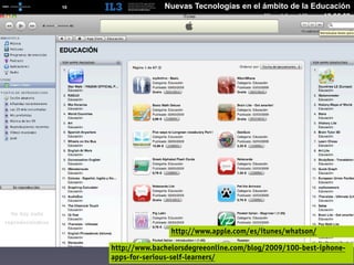[   10   ]                 Nuevas Tecnologías en el ámbito de la Educación
                                                      Miguel Angel Muras 10.06.09




                             http://www.apple.com/es/itunes/whatson/

             http://www.bachelorsdegreeonline.com/blog/2009/100-best-iphone-
             apps-for-serious-self-learners/
 