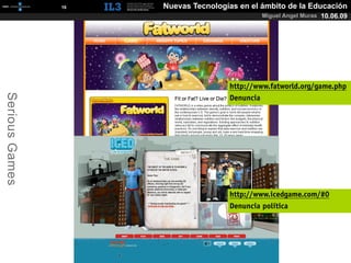 [   16   ]   Nuevas Tecnologías en el ámbito de la Educación
                                                      Miguel Angel Muras 10.06.09




                                             http://www.fatworld.org/game.php
Serious Games




                                             Denuncia




                                             http://www.icedgame.com/#0
                                             Denuncia política
 