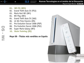 [   25   ]                    Nuevas Tecnologías en el ámbito de la Educación
                                                                      Miguel Angel Muras 10.06.09


           01.   Wii Fit (Wii)
           02.   Grand Theft Auto IV (PS3)
           03.   Mario Kart Wii (Wii)
           04.   Wii Play (Wii)
           05.   Grand Theft Auto IV (360)
           06.   42 All-Time Classics (DS)
           07.   Pro Evolution Soccer 2008 (PSP)
           08.   Pro Evolution Soccer 2008 (PS2)
DS - Wii




           09.   Super Mario Galaxy (Wii)
           10.   Brain Training (DS)

           Mayo 08 - Títulos más vendidos en España
 