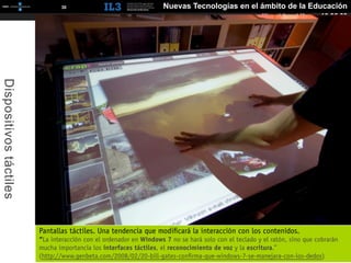[   30   ]                             Nuevas Tecnologías en el ámbito de la Educación
                                                                                                       Miguel Angel Muras 10.06.09
Dispositivos táctiles




                        Pantallas táctiles. Una tendencia que modiﬁcará la interacción con los contenidos.
                        “La interacción con el ordenador en Windows 7 no se hará solo con el teclado y el ratón, sino que cobrarán
                        mucha importancia los interfaces táctiles, el reconocimiento de voz y la escritura.”
                        (http://www.genbeta.com/2008/02/20-bill-gates-conﬁrma-que-windows-7-se-manejara-con-los-dedos)
 