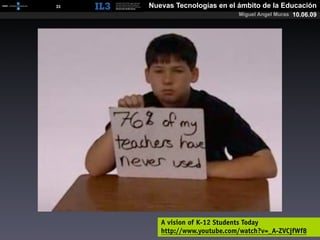 [   33   ]   Nuevas Tecnologías en el ámbito de la Educación
                                      Miguel Angel Muras 10.06.09




                A vision of K-12 Students Today
                http://www.youtube.com/watch?v=_A-ZVCjfWf8
 