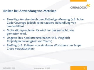 Risiken bei Anwendung von Metriken

 Einseitige Anreize durch unvollständige Messung (z.B. hohe
  Code Coverage jedoch keine saubere Behandlung von
  Sonderfällen)
 Motivationsprobleme. Es wird nur das gemacht, was
  gemessen wird.
 Ungewolltes Konkurrenzverhalten (z.B. Vergleich
  Projektgeschwindigkeit von Teams)
 Bluffing (z.B. Zufügen von sinnlosen Workitems um Scope
  Creep vorzutäuschen)




© CREALOGIX 2008      Wednesday, June 10, 2009                 30
 