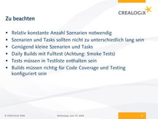 Zu beachten

    Relativ konstante Anzahl Szenarien notwendig
    Szenarien und Tasks sollten nicht zu unterschiedlich lang sein
    Genügend kleine Szenarien und Tasks
    Daily Builds mit Fulltest (Achtung: Smoke Tests)
    Tests müssen in Testliste enthalten sein
    Builds müssen richtig für Code Coverage und Testing
     konfiguriert sein




© CREALOGIX 2008          Wednesday, June 10, 2009               31
 