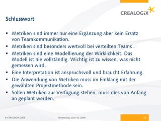 Schlusswort

 Metriken sind immer nur eine Ergänzung aber kein Ersatz
  von Teamkommunikation.
 Metriken sind besonders wertvoll bei verteilten Teams .
 Metriken sind eine Modellierung der Wirklichkeit. Das
  Modell ist nie vollständig. Wichtig ist zu wissen, was nicht
  gemessen wird.
 Eine Interpretation ist anspruchsvoll und braucht Erfahrung.
 Die Anwendung von Metriken muss im Einklang mit der
  gewählten Projektmethode sein.
 Sollen Metriken zur Verfügung stehen, muss dies von Anfang
  an geplant werden.


© CREALOGIX 2008       Wednesday, June 10, 2009             33
 