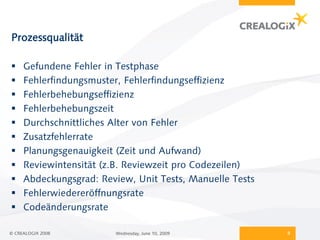 Prozessqualität

    Gefundene Fehler in Testphase
    Fehlerfindungsmuster, Fehlerfindungseffizienz
    Fehlerbehebungseffizienz
    Fehlerbehebungszeit
    Durchschnittliches Alter von Fehler
    Zusatzfehlerrate
    Planungsgenauigkeit (Zeit und Aufwand)
    Reviewintensität (z.B. Reviewzeit pro Codezeilen)
    Abdeckungsgrad: Review, Unit Tests, Manuelle Tests
    Fehlerwiedereröffnungsrate
    Codeänderungsrate

© CREALOGIX 2008         Wednesday, June 10, 2009         9
 