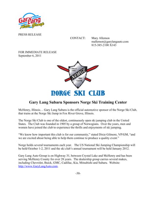 PRESS RELEASE
                                         CONTACT:        Mary Allemon
                                                         mallemon@garylangauto.com
                                                         815-385-2100 X143

FOR IMMEDIATE RELEASE
September 6, 2011




        Gary Lang Subaru Sponsors Norge Ski Training Center
McHenry, Illinois… Gary Lang Subaru is the official automotive sponsor of the Norge Ski Club,
that trains at the Norge Ski Jump in Fox River Grove, Illinois.

The Norge Ski Club is one of the oldest, continuously open ski jumping club in the United
States. The Club was founded in 1905 by a group of Norwegians. Over the years, men and
women have joined the club to experience the thrills and enjoyments of ski jumping.

“We know how important this club is for our community,” stated Dixie Gilmore, VP/GM, “and
we are excited about being able to help them continue to produce a quality event.”

Norge holds several tournaments each year. The US National Ski Jumping Championship will
be held October 1-2, 2011 and the ski club’s annual tournament will be held January 2012.

Gary Lang Auto Group is on Highway 31, between Crystal Lake and McHenry and has been
serving McHenry County for over 28 years. The dealership group carries several makes,
including Chevrolet, Buick, GMC, Cadillac, Kia, Mitsubishi and Subaru. Website:
http://www.GaryLangAuto.com.

                                             -30-
 