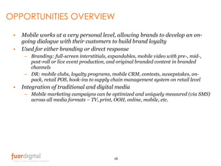 OPPORTUNITIES OVERVIEW <ul><li>Mobile works at a very personal level, allowing brands to develop an on- going dialogue wit...