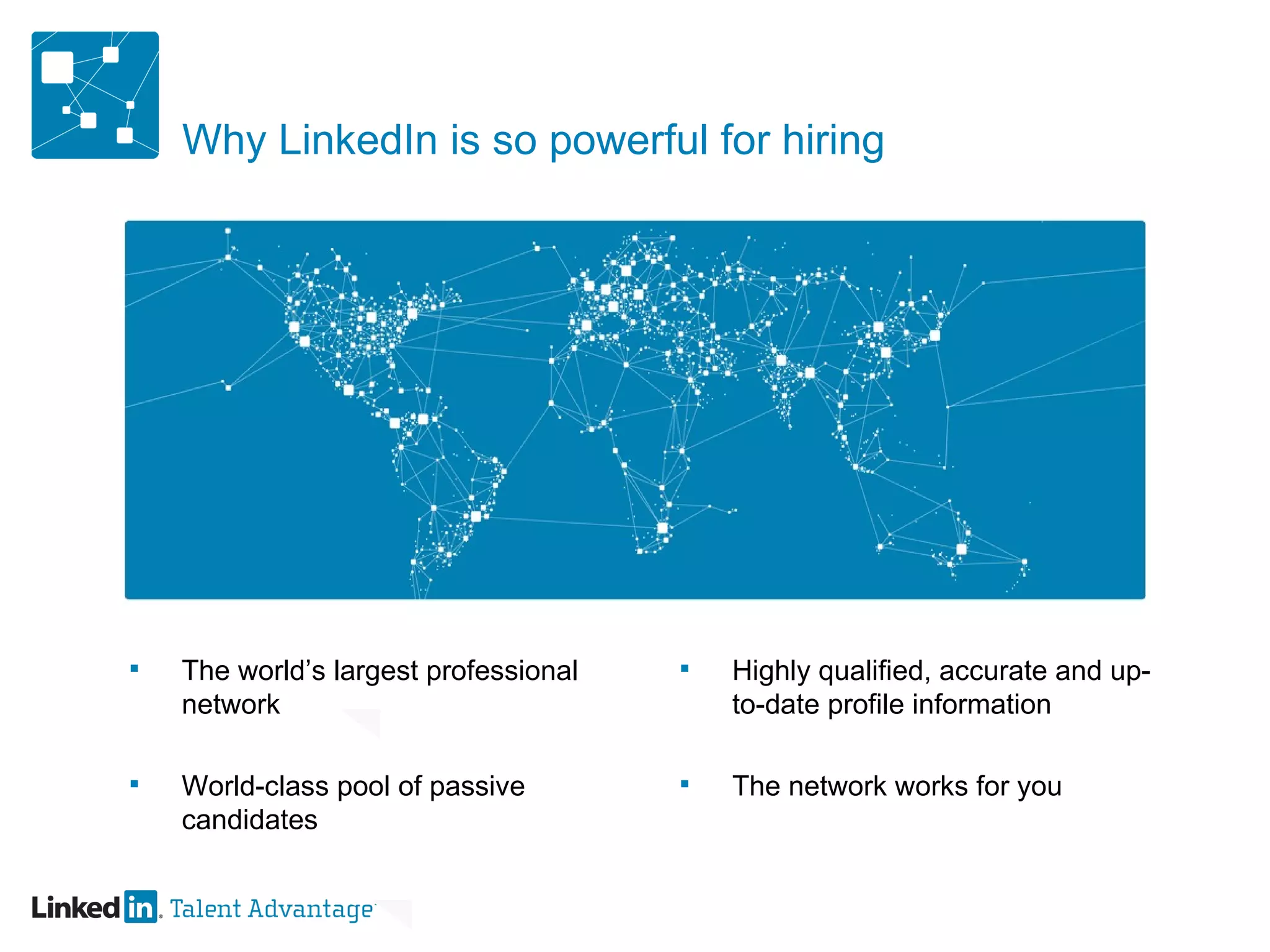 Why LinkedIn is so powerful for hiring The world’s largest professional network World-class pool of passive candidates Highly qualified, accurate and up-to-date profile information The network works for you 
