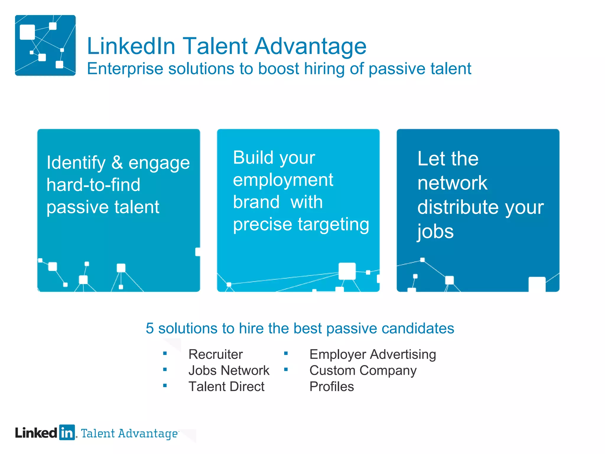 LinkedIn Talent Advantage Enterprise solutions to boost hiring of passive talent Build your employment brand  with precise targeting  Let the network distribute your jobs Identify & engage hard-to-find passive talent 5 solutions to hire the best passive candidates Recruiter Jobs Network Talent Direct Employer Advertising Custom Company Profiles  