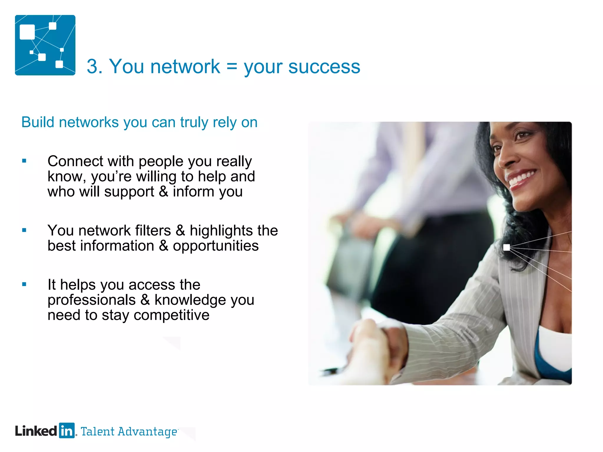 3. You network = your success Build networks you can truly rely on Connect with people you really know, you’re willing to help and who will support & inform you You network filters & highlights the best information & opportunities It helps you access the professionals & knowledge you need to stay competitive 