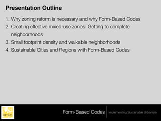 Presentation Outline
1. Why zoning reform is necessary and why Form-Based Codes
2. Creating effective mixed-use zones: Getting to complete
  neighborhoods
3. Small footprint density and walkable neighborhoods
4. Sustainable Cities and Regions with Form-Based Codes




                          Form-Based Codes      Implementing Sustainable Urbanism
 