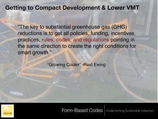 Getting to Compact Development & Lower VMT


   “The key to substantial greenhouse gas (GHG)
   reductions is to get all policies, funding, incentives,
   practices, rules, codes, and regulations pointing in
   the same direction to create the right conditions for
   smart growth.”

                “Growing Cooler” -Reid Ewing




                       Form-Based Codes        Implementing Sustainable Urbanism
 