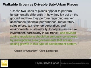 Walkable Urban vs Drivable Sub-Urban Places
    “..these two kinds of places appear to perform
    fundamentally differently in how they lay out on the
    ground and how they perform regarding market
    acceptance, ﬁnancial performance, rental rates/
    sales prices, tax revenue generation, and
    environmental sustainability. Finally, infrastructure
    investment, particularly in rail transit, and revised
    zoning regulations should be seriously considered
    by metropolitan area governments that are not
    seeing growth in this type of development pattern. ”

      “Option for Urbanism” -Chris Leinberger



                         Form-Based Codes       Implementing Sustainable Urbanism
 