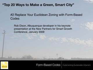 “Top 20 Ways to Make a Green, Smart City”

    #2 Replace Your Euclidean Zoning with Form-Based
    Codes

      Rob Dixon, Albuquerque developer in his keynote
      presentation at the New Partners for Smart Growth
      Conference, January 2009




                        Form-Based Codes       Implementing Sustainable Urbanism
 
