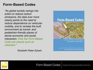 Form-Based Codes
"As global society swings into
action to reduce carbon
emissions, the data ever more
clearly points to the need to            Form-Based Codes
reduce dependence on vehicular
mobility, and to remake the built
environment as transit- and
pedestrian-friendly places of
dense economic and social
interaction. Only the Form-Based                      A Guide for Planners, Urban Designers,
                                                             Municipalities, and Developers
Code can ensure such an
urbanism.”
                                          Daniel G. Parolek, AIA • Karen Parolek • Paul C. Crawford, FAICP
                                                        Forewords by Elizabeth Plater-Zyberk and Stefanos Polyzoides
           Elizabeth Plater-Zyberk




                            Form-Based Codes        Implementing Sustainable Urbanism
 
