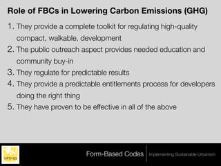 Role of FBCs in Lowering Carbon Emissions (GHG)
1. They provide a complete toolkit for regulating high-quality
   compact, walkable, development
2. The public outreach aspect provides needed education and
   community buy-in
3. They regulate for predictable results
4. They provide a predictable entitlements process for developers
   doing the right thing
5. They have proven to be effective in all of the above




                           Form-Based Codes   Implementing Sustainable Urbanism
 