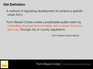 Old Deﬁnition
 A method of regulating development to achieve a speciﬁc
  urban form.

 Form-Based Codes create a predictable public realm by
  controlling physical form primarily, with a lesser focus on
  land use, through city or county regulations.
                                     Form-Based Code Institute




                        Form-Based Codes       Implementing Sustainable Urbanism
 