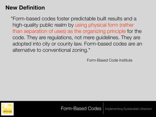 New Deﬁnition
 "Form-based codes foster predictable built results and a
  high-quality public realm by using physical form (rather
  than separation of uses) as the organizing principle for the
  code. They are regulations, not mere guidelines. They are
  adopted into city or county law. Form-based codes are an
  alternative to conventional zoning."
                                    Form-Based Code Institute




                        Form-Based Codes      Implementing Sustainable Urbanism
 