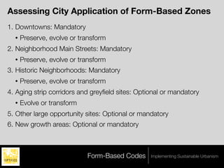 Assessing City Application of Form-Based Zones
1. Downtowns: Mandatory
  •   Preserve, evolve or transform
2. Neighborhood Main Streets: Mandatory
  •   Preserve, evolve or transform
3. Historic Neighborhoods: Mandatory
  •   Preserve, evolve or transform
4. Aging strip corridors and greyﬁeld sites: Optional or mandatory
  •   Evolve or transform
5. Other large opportunity sites: Optional or mandatory
6. New growth areas: Optional or mandatory



                            Form-Based Codes     Implementing Sustainable Urbanism
 