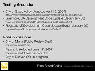 Testing Grounds:
•   City of Grass Valley (Adopted April 10, 2007)
    http://www.cityofgrassvalley.com/services/departments/cdd/pub_rev_docs.php#DC
•   Livermore, CA Development Code Update (Begun July 08)
    www.ci.livermore.ca.us/CDD/Planning/zoning_code_update.html
•   Flagstaff, AZ Development Code Update (Begun January 09)
    http://az-ﬂagstaff2.civicplus.com/index.asp?NID=1416


Non-Opticos Codes:
• City of Miami (Public Review Draft)

    http://www.miami21.org/
•   Peoria, IL (Adopted June 17, 2007)
    http://www.heartofpeoria.com/code.html
•   City of Denver, CO (In progress)

                                   Form-Based Codes            Implementing Sustainable Urbanism
 