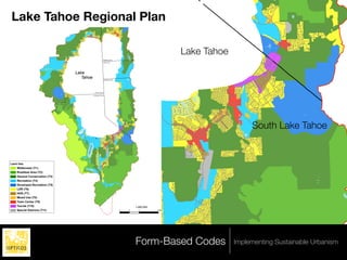 .
Figure 1
Lake Tahoe Regional Plan
Draft Land Use Map




                                                                                                                                                                         Lake Tahoe




                                                                                                                                      M ar
                                                                                                                                          let te
                                                                                                                                            Lake
                                                                  y
                                                                                                       Washoe County




                                                                Ba
                                                                                                          Carson City




                                           d
                                        al
                                     er
                                     Lake
                                Em              Tahoe                                                      Douglas County




                                                                e
                                                               ak

                                                                                          Placer County
                                                    eL



                                                                                        El Dorado County
                                          d
                                       ca
                                      se
                                     Ca




                                               e ra
                                                   ld
                                                          Ba
                                                            y
                                                                                                                                                                                           South Lake Tahoe
                                          Em
                                                          ke
                                                         La
                                                     de
                                                    ca
                                                se




                                                                                                                                        ke
                                               Ca




                                                                                                                                  a f La
                                                                                   ke
                                                                              af La
                                                                          n Le
                                                                    F alle




                                                                                                                              n Le




Land Use
    Wilderness (T1)
                                                                                                                        F alle




    Roadless Area (T2)
    General Conservation (T3)
    Recreation (T4)
    Developed Recreation (T5)
    LDR (T6)
    HDR (T7)
    Mixed Use (T8)
    Town Center (T9)
    Tourist (T10)                                                                                                                                  1:260,000
    Special Districts (T11)                                                                                                   0               2      4         8 Miles




                                                                                                                                                   Form-Based Codes                   Implementing Sustainable Urbanism
 