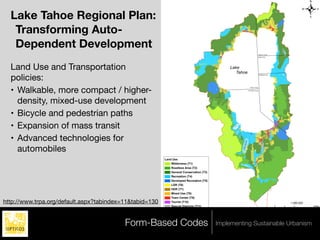 .
                                                         Figure 1
                                                         Draft Land Use Map
  Lake Tahoe Regional Plan:
   Transforming Auto-
   Dependent Development




                                                                                                                                                                                 M ar
                                                                                                                                                                                     let te
                                                                                                                                                                                       Lake
                                                                                                                                                        Washoe County
                                                                                                                                                           Carson City




  Land Use and Transportation                                                                Lake
                                                                                                Tahoe
  policies:
                                                                                                                                                            Douglas County




  • Walkable, more compact / higher-
                                                                                                                                           Placer County

                                                                                                                                         El Dorado County




    density, mixed-use development
  • Bicycle and pedestrian paths
  • Expansion of mass transit                                                                  Em
                                                                                                    e ra
                                                                                                        ld
                                                                                                               Ba
                                                                                                                 y




                                                                                                               ke
                                                                                                              La
                                                                                                          de
                                                                                                         ca
  • Advanced technologies for




                                                                                                     se
                                                                                                    Ca




                                                                                                                                    ke
                                                                                                                               af La
    automobiles




                                                                                                                           n Le
                                                                                                                     F alle
                                                         Land Use
                                                             Wilderness (T1)
                                                             Roadless Area (T2)
                                                             General Conservation (T3)
                                                             Recreation (T4)
                                                             Developed Recreation (T5)
                                                             LDR (T6)
                                                             HDR (T7)
                                                             Mixed Use (T8)
                                                             Town Center (T9)
http://www.trpa.org/default.aspx?tabindex=11&tabid=130       Tourist (T10)                                                                                                                    1:260,000
                                                             Special Districts (T11)                                                                                         0           2      4         8 Miles




                                          Form-Based Codes                               Implementing Sustainable Urbanism
 