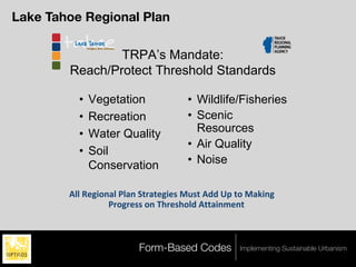 Lake Tahoe Regional Plan

                TRPA’s Mandate:
        Reach/Protect Threshold Standards

          •   Vegetation             • Wildlife/Fisheries
          •   Recreation             • Scenic
          •   Water Quality            Resources
                                     • Air Quality
          •   Soil
              Conservation           • Noise

        !""!#$%&'()"!*")(!+,-),$%&$.!/0.,!!11!23!,'!/)4&(%!
                  *-'%-$..!'(!56-$.6'"1!!,,)&(7$(,!



                         Form-Based Codes        Implementing Sustainable Urbanism
 