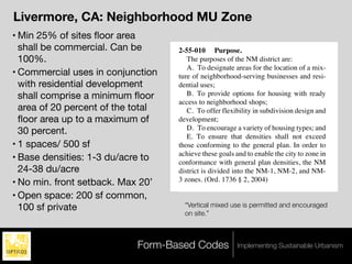 2-55-020 Uses permitted.
                                       2-55-030 Uses permitted with conditional use
Livermore, CA: Neighborhood MU Zone             permit approval.                               e
                                       2-55-040 Minimum lot specifications and lot
• Min 25% of sites ﬂoor area                    development regulations.
  shall be commercial. Can be          2-55-010 Purpose.
  100%.                                   The purposes of the NM district are:                 a
                                          A. To designate areas for the location of a mix-
• Commercial uses in conjunction                                                               m
                                       ture of neighborhood-serving businesses and resi-
  with residential development         dential uses;
  shall comprise a minimum ﬂoor           B. To provide options for housing with ready
                                       access to neighborhood shops;
  area of 20 percent of the total         C. To offer flexibility in subdivision design and    d
  ﬂoor area up to a maximum of         development;
                                                                                               g
  30 percent.                             D. To encourage a variety of housing types; and
                                          E. To ensure that densities shall not exceed         tr
• 1 spaces/ 500 sf                     those conforming to the general plan. In order to       ro
• Base densities: 1-3 du/acre to       achieve these goals and to enable the city to zone in
                                       conformance with general plan densities, the NM
  24-38 du/acre                        district is divided into the NM-1, NM-2, and NM-
• No min. front setback. Max 20’       3 zones. (Ord. 1736 § 2, 2004)                          n

• Open space: 200 sf common,       2-55-020 Uses permitted.
  100 sf private                     “Vertical mixed use is permitted and encouraged
                                      The following uses are permitted subject to              m
                                     on site.”
                                   approval of a zoning use permit, design review as
                                   required under LPZC 5-05-110, and any other pre-            e
                                   requisite permits, and conformance to all applica-
                                   ble regulations set forth in this chapter and               in
                            Form-Based Codes code:
                                   elsewhere in this Implementing Sustainable Urbanism         a
                                      A. Commercial Uses. Up to 100 percent of the             m
 