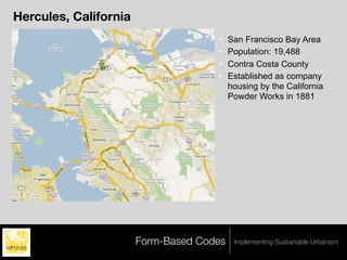 Hercules, California
                                     •    San Francisco Bay Area
                                     •    Population: 19,488
                                     •    Contra Costa County
                                     •    Established as company
                                          housing by the California
                                          Powder Works in 1881




                       Form-Based Codes    Implementing Sustainable Urbanism
 
