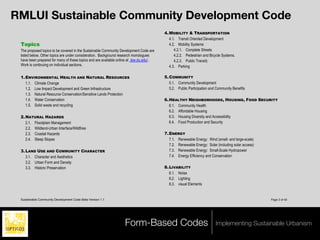 RMLUI Sustainable Community Development Code
                                                                                          4. MOBILITY & TRANSPORTATION
                                                                                             4.1. Transit Oriented Development
 Topics                                                                                      4.2. Mobility Systems
 The proposed topics to be covered in the Sustainable Community Development Code are            4.2.1. Complete Streets
 listed below. Other topics are under consideration. Background research monologues             4.2.2. Pedestrian and Bicycle Systems.
 have been prepared for many of these topics and are available online at .law.du.edu/ .         4.2.3. Public Transit)
 Work is continuing on individual sections.                                                  4.3. Parking

 1. ENVIRONMENTAL HEALTH AND NATURAL RESOURCES                                            5. COMMUNITY
    1.1. Climate Change                                                                      5.1. Community Development
    1.2. Low Impact Development and Green Infrastructure                                     5.2. Public Participation and Community Benefits
    1.3. Natural Resource Conservation/Sensitive Lands Protection
    1.4. Water Conservation                                                               6. HEALTHY NEIGHBORHOODS, HOUSING, FOOD SECURITY
    1.5. Solid waste and recycling                                                           6.1. Community Health
                                                                                             6.2. Affordable Housing
 2. NATURAL HAZARDS                                                                          6.3. Housing Diversity and Accessibility
    2.1. Floodplain Management                                                               6.4. Food Production and Security
    2.2. Wildland-Urban Interface/Wildfires
    2.3. Coastal Hazards                                                                  7. ENERGY
    2.4. Steep Slopes                                                                        7.1. Renewable Energy: Wind (small- and large-scale)
                                                                                             7.2. Renewable Energy: Solar (including solar access)
 3. LAND USE AND COMMUNITY CHARACTER                                                         7.3. Renewable Energy: Small-Scale Hydropower
    3.1. Character and Aesthetics                                                            7.4. Energy Efficiency and Conservation
    3.2. Urban Form and Density
    3.3. Historic Preservation                                                            8. LIVABILITY
                                                                                             8.1. Noise
                                                                                             8.2. Lighting
                                                                                             8.3. visual Elements


 Sustainable Community Development Code Beta Version 1.1                                                                                             Page 3 of 40




                                                                    Form-Based Codes                                      Implementing Sustainable Urbanism
 