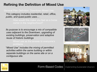 Reﬁning the Deﬁnition of Mixed Use
General Plan Definition: Downtown Mixed Use:
 This category includes residential, retail, office,
 public, and quasi-public uses…
        How would this make you feel as a home
        owner in the neighborhood?

 Its purpose is to encourage a mix of compatible
  uses adjacent to the Downtown, upgrading of
  existing buildings, preservation and adaptive
  reuse of historic buildings
          Mixed use as the answer to everyone’s
          problems
 “Mixed Use” includes the mixing of permitted
  activities within the same building or within
  separate buildings on the same site or on a
  contiguous site.



                                 Form-Based Codes      Implementing Sustainable Urbanism
 