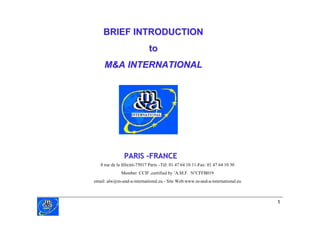 BRIEF INTRODUCTION
                            to
     M&A INTERNATIONAL




               PARIS -FRANCE
   8 rue de la félicité-75017 Paris – 01 47 64 10 11-Fax: 01 47 64 10 30
                                     Tél:
             Member CCIF ,certified b ’
                                     y A.M.F. N°CFFB019
email: alw@m-and-a-international.eu - Site Web:www.m-and-a-international.eu



                                                                              1
 