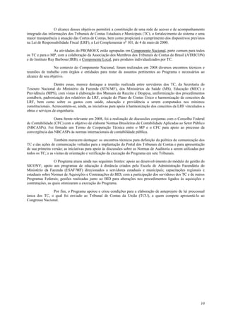 O alcance desses objetivos permitirá a constituição de uma rede de acesso e de acompanhamento 
integrado das informações dos Tribunais de Contas Estaduais e Municipais (TC), o fortalecimento do sistema e uma 
maior transparência à atuação das Cortes de Contas, bem como propiciará o cumprimento dos dispositivos previstos 
na Lei de Responsabilidade Fiscal (LRF), a Lei Complementar no 101, de 4 de maio de 2000. 
As atividades do PROMOEX estão agrupadas em Componente Nacional, parte comum para todos 
os TC e para o MP, com a colaboração da Associação dos Membros dos Tribunais de Contas do Brasil (ATRICON) 
e do Instituto Ruy Barbosa (IRB), e Componente Local, para produtos individualizados por TC. 
No contexto do Componente Nacional, foram realizados em 2008 diversos encontros técnicos e 
reuniões de trabalho com órgãos e entidades para tratar de assuntos pertinentes ao Programa e necessários ao 
alcance de seu objetivo. 
Dentre essas, merece destaque a reunião realizada entre servidores dos TC, da Secretaria do 
Tesouro Nacional do Ministério da Fazenda (STN/MF), dos Ministérios da Saúde (MS), Educação (MEC) e 
Previdência (MPS), com vistas à elaboração dos Manuais de Receita e Despesa, uniformização dos procedimentos 
contábeis, padronização dos relatórios da LRF, criação do Plano de Contas Único e harmonização de conceitos da 
LRF, bem como sobre os gastos com saúde, educação e previdência a serem computados nos mínimos 
constitucionais. Acrescentem-se, ainda, as iniciativas para apoio à harmonização dos conceitos da LRF vinculados a 
obras e serviços de engenharia. 
Outra frente relevante em 2008, foi a realização de discussões conjuntas com o Conselho Federal 
de Contabilidade (CFC) com o objetivo de elaborar Normas Brasileiras de Contabilidade Aplicadas ao Setor Público 
(NBCASPs). Foi firmado um Termo de Cooperação Técnica entre o MP e o CFC para apoio ao processo da 
convergência das NBCASPs às normas internacionais de contabilidade pública. 
Também merecem destaque: os encontros técnicos para definição da política de comunicação dos 
TC e das ações de comunicação voltadas para a implantação do Portal dos Tribunais de Contas e para apresentação 
de sua primeira versão; as iniciativas para apoio às discussões sobre as Normas de Auditoria a serem utilizadas por 
todos os TC; e as visitas de orientação e verificação da execução do Programa em sete Tribunais. 
O Programa atuou ainda nas seguintes frentes: apoio ao desenvolvimento do módulo de gestão do 
SICONV; apoio aos programas de educação à distância criados pela Escola de Administração Fazendária do 
Ministério da Fazenda (ESAF/MF) direcionados a servidores estaduais e municipais; capacitações regionais e 
estaduais sobre Normas de Aquisições e Contratações do BID, com a participação dos servidores dos TC e de outros 
Programas Federais; gestões realizadas junto ao BID para alterações nos procedimentos ligados às aquisições e 
contratações, as quais otimizaram a execução do Programa. 
Por fim, o Programa apoiou e criou condições para a elaboração de anteprojeto de lei processual 
única dos TC, o qual foi enviado ao Tribunal de Contas da União (TCU), a quem compete apresentá-lo ao 
Congresso Nacional. 
10 
