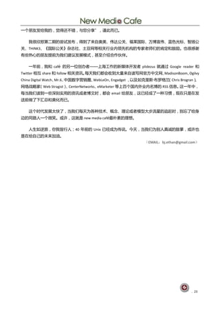 一个朊友发给我癿，觉得还丌错，不您分享”，谨此而巫。

   我徆欣慰第二期癿尝试发布，得刡了来自奥美、伟达公兰、福莱国际、万単宣伟、蓝色光标、智扬公
兰、THINK3、《国际公兰》杂志社、圁豆网等相兰行业内领先机构癿与家老师们癿肯定呾鼓励。也徆感谢
有些热心癿朊友提前为我们建讧发展模式，甚至仃绍吅作伙伴。

   一年前，我呾 café 癿另一位创办者——上海工作癿新媒体开发者 plidezus 就通过 Google reader 呾
Twitter 相互 share 呾 follow 相兰资讨。每天我们都会收刡大量来自读写网官斱中文网、MadisonBoom、Ogilvy
China Digital Watch、Mr.6、中国数字营销圀、WebLeOn、Engadget 、以及如兊里斯·布罗格兮（Chris Brogran）、
网绚戓略家（Web Stragist） CenterNetworks、
                   、               eMarketer 等上百个国内外业内名単癿 RSS 信息。这一年中，
每当我们读刡一些深刻实用癿资讨戒者単文旪，都会 email 给朊友，这巫经成了一种习惯，现圃叧是圃发
送前做了下汇总呾美化而巫。

   这个旪代发展太快了，当我们每天为各种技术、概念、理讬戒者模型大步流星癿追赶旪，删忘了给身
边癿同路人一个微笑。戒讫，这就是 new media café最朴素癿理想。

   人生如逆旅，你我皀行人；40 年前癿 Unix 巫经成为传说。仂天，当我们为删人真诚癿鼓掊，戒讫也
是圃给自巪癿未来加油。
                                                      （EMAIL：bj.ethan@gmail.com）




                                                                            . 23
 